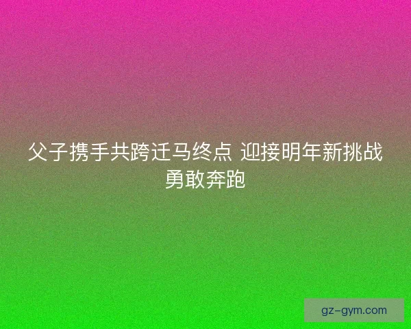 父子携手共跨迁马终点 迎接明年新挑战勇敢奔跑