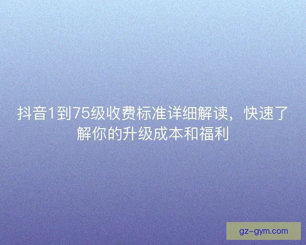 抖音1到75级收费标准详细解读，快速了解你的升级成本和福利