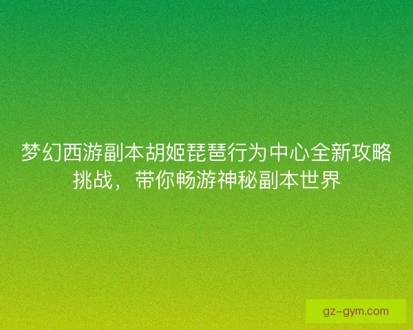 梦幻西游副本胡姬琵琶行为中心全新攻略挑战，带你畅游神秘副本世界