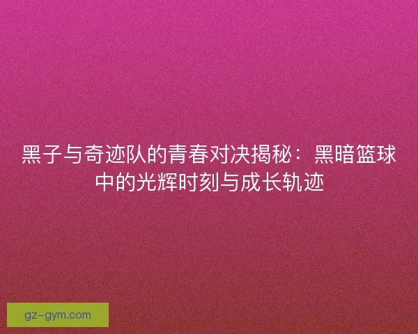 黑子与奇迹队的青春对决揭秘：黑暗篮球中的光辉时刻与成长轨迹