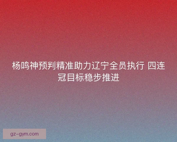 杨鸣神预判精准助力辽宁全员执行 四连冠目标稳步推进