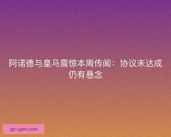 阿诺德与皇马震惊本周传闻：协议未达成仍有悬念