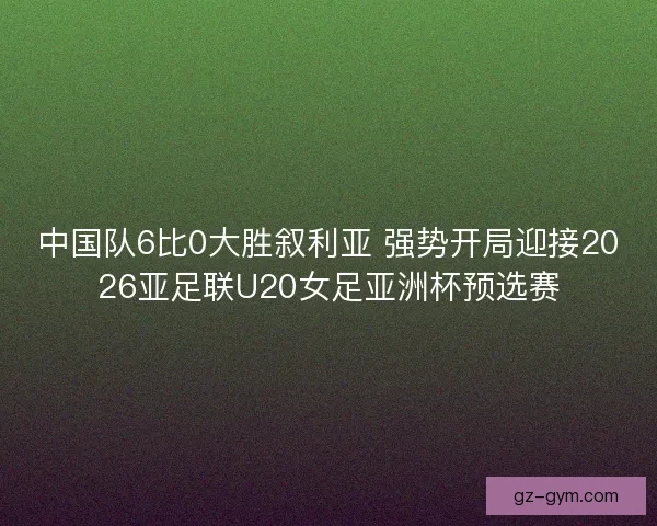 中国队6比0大胜叙利亚 强势开局迎接2026亚足联U20女足亚洲杯预选赛