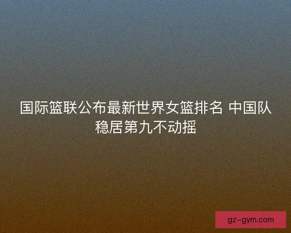 国际篮联公布最新世界女篮排名 中国队稳居第九不动摇