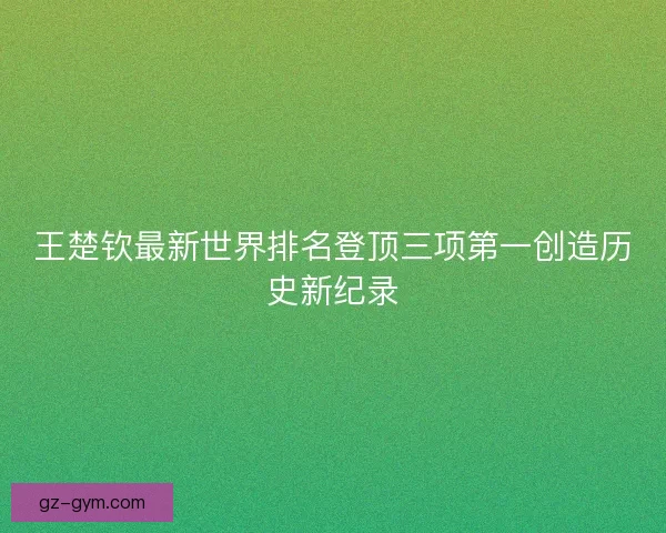 王楚钦最新世界排名登顶三项第一创造历史新纪录